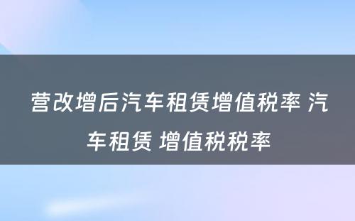营改增后汽车租赁增值税率 汽车租赁 增值税税率