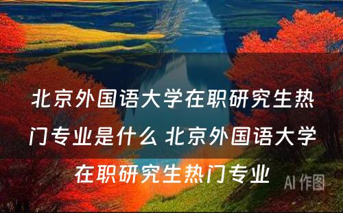 北京外国语大学在职研究生热门专业是什么 北京外国语大学在职研究生热门专业