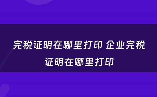 完税证明在哪里打印 企业完税证明在哪里打印