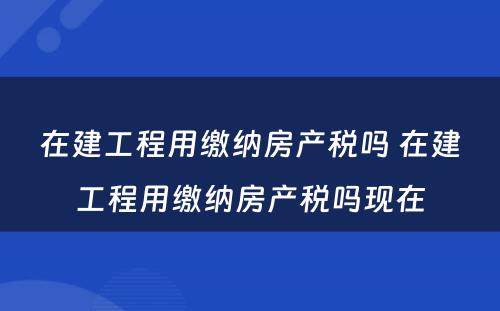 在建工程用缴纳房产税吗 在建工程用缴纳房产税吗现在