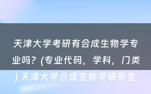 天津大学考研有合成生物学专业吗？(专业代码，学科，门类) 天津大学合成生物学研究生