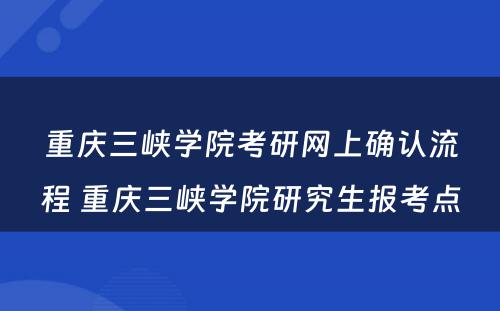 重庆三峡学院考研网上确认流程 重庆三峡学院研究生报考点