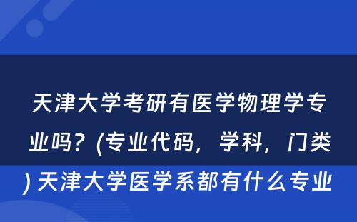 天津大学考研有医学物理学专业吗？(专业代码，学科，门类) 天津大学医学系都有什么专业