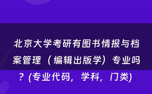 北京大学考研有图书情报与档案管理（ 编辑出版学）专业吗？(专业代码，学科，门类) 