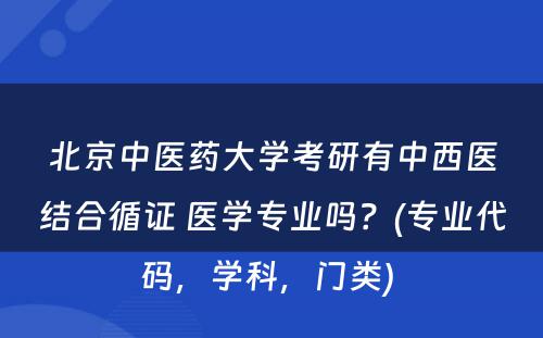 北京中医药大学考研有中西医结合循证 医学专业吗？(专业代码，学科，门类) 