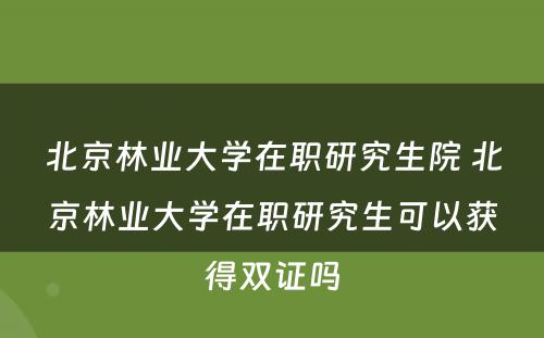 北京林业大学在职研究生院 北京林业大学在职研究生可以获得双证吗