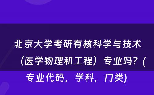 北京大学考研有核科学与技术（医学物理和工程）专业吗？(专业代码，学科，门类) 