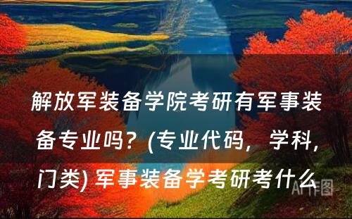 解放军装备学院考研有军事装备专业吗？(专业代码，学科，门类) 军事装备学考研考什么