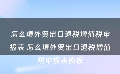 怎么填外贸出口退税增值税申报表 怎么填外贸出口退税增值税申报表模板