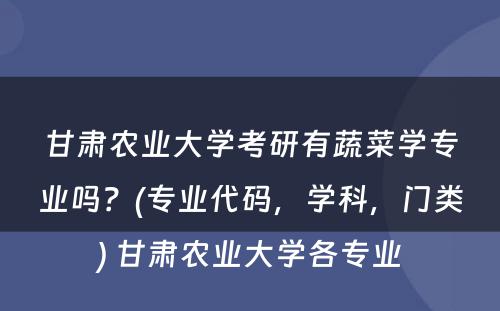 甘肃农业大学考研有蔬菜学专业吗？(专业代码，学科，门类) 甘肃农业大学各专业