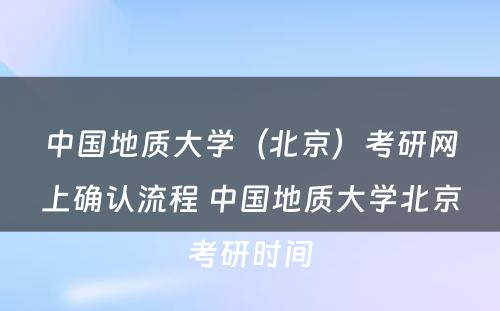 中国地质大学（北京）考研网上确认流程 中国地质大学北京考研时间