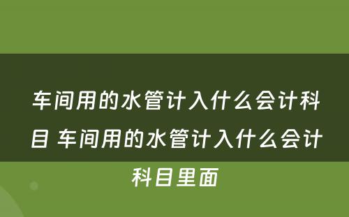 车间用的水管计入什么会计科目 车间用的水管计入什么会计科目里面