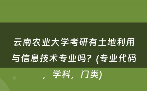 云南农业大学考研有土地利用与信息技术专业吗？(专业代码，学科，门类) 