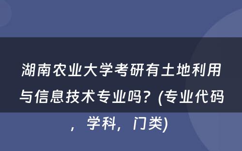 湖南农业大学考研有土地利用与信息技术专业吗？(专业代码，学科，门类) 