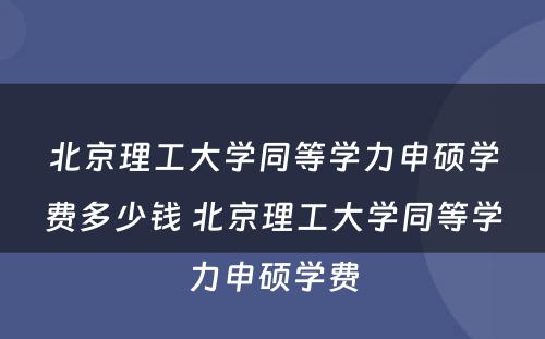 北京理工大学同等学力申硕学费多少钱 北京理工大学同等学力申硕学费