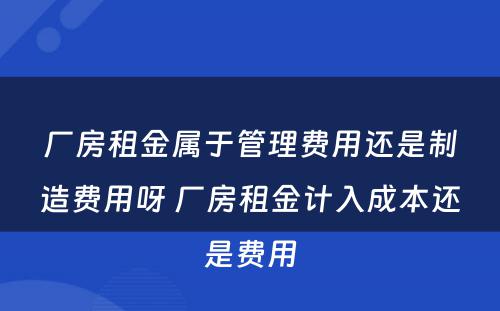 厂房租金属于管理费用还是制造费用呀 厂房租金计入成本还是费用