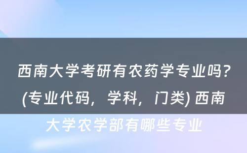 西南大学考研有农药学专业吗？(专业代码，学科，门类) 西南大学农学部有哪些专业