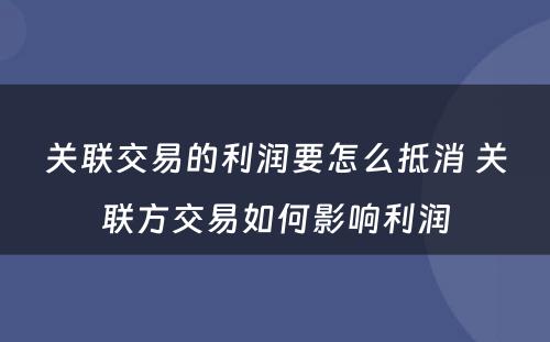 关联交易的利润要怎么抵消 关联方交易如何影响利润