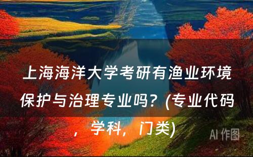 上海海洋大学考研有渔业环境保护与治理专业吗？(专业代码，学科，门类) 