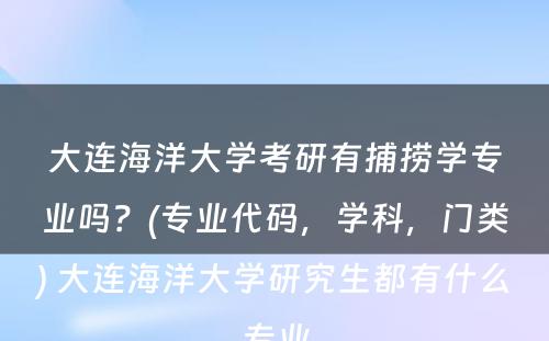 大连海洋大学考研有捕捞学专业吗？(专业代码，学科，门类) 大连海洋大学研究生都有什么专业