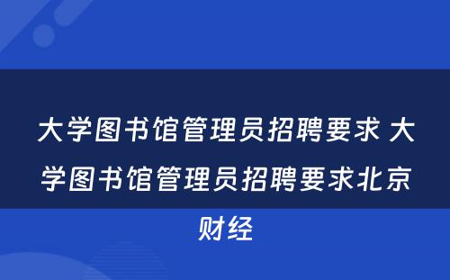 大学图书馆管理员招聘要求 大学图书馆管理员招聘要求北京财经