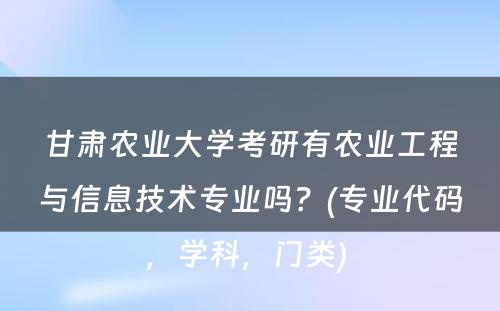 甘肃农业大学考研有农业工程与信息技术专业吗？(专业代码，学科，门类) 