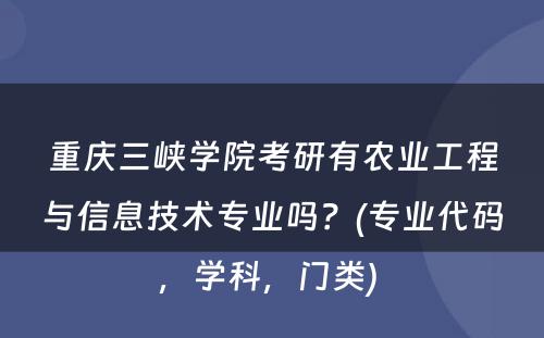 重庆三峡学院考研有农业工程与信息技术专业吗？(专业代码，学科，门类) 