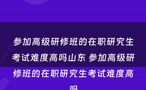 参加高级研修班的在职研究生考试难度高吗山东 参加高级研修班的在职研究生考试难度高吗