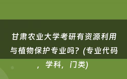 甘肃农业大学考研有资源利用与植物保护专业吗？(专业代码，学科，门类) 