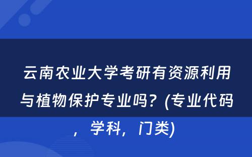 云南农业大学考研有资源利用与植物保护专业吗？(专业代码，学科，门类) 