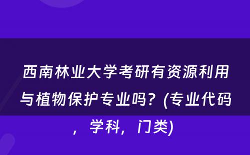 西南林业大学考研有资源利用与植物保护专业吗？(专业代码，学科，门类) 