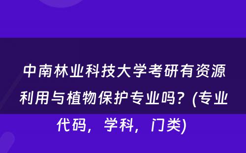 中南林业科技大学考研有资源利用与植物保护专业吗？(专业代码，学科，门类) 