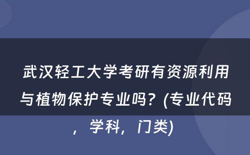 武汉轻工大学考研有资源利用与植物保护专业吗？(专业代码，学科，门类) 