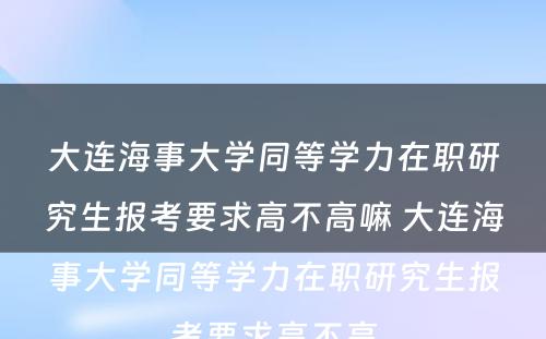 大连海事大学同等学力在职研究生报考要求高不高嘛 大连海事大学同等学力在职研究生报考要求高不高