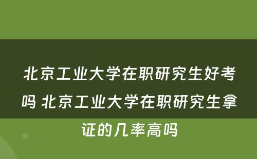 北京工业大学在职研究生好考吗 北京工业大学在职研究生拿证的几率高吗