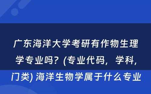 广东海洋大学考研有作物生理学专业吗？(专业代码，学科，门类) 海洋生物学属于什么专业