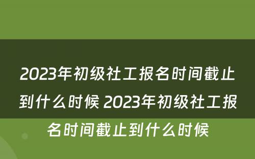 2023年初级社工报名时间截止到什么时候 2023年初级社工报名时间截止到什么时候
