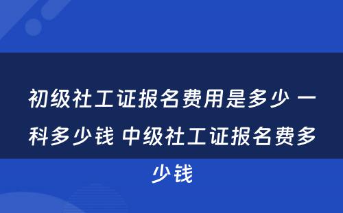 初级社工证报名费用是多少 一科多少钱 中级社工证报名费多少钱