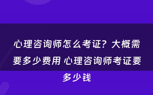 心理咨询师怎么考证？大概需要多少费用 心理咨询师考证要多少钱