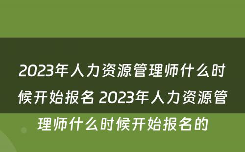2023年人力资源管理师什么时候开始报名 2023年人力资源管理师什么时候开始报名的