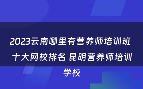 2023云南哪里有营养师培训班 十大网校排名 昆明营养师培训学校