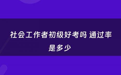 社会工作者初级好考吗 通过率是多少 