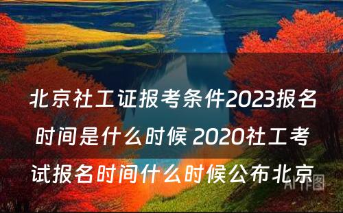 北京社工证报考条件2023报名时间是什么时候 2020社工考试报名时间什么时候公布北京