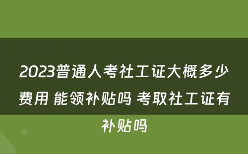 2023普通人考社工证大概多少费用 能领补贴吗 考取社工证有补贴吗