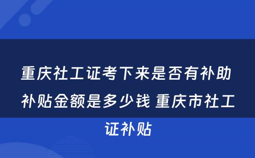 重庆社工证考下来是否有补助 补贴金额是多少钱 重庆市社工证补贴