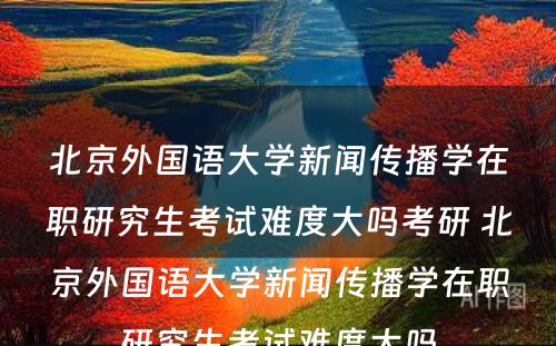 北京外国语大学新闻传播学在职研究生考试难度大吗考研 北京外国语大学新闻传播学在职研究生考试难度大吗