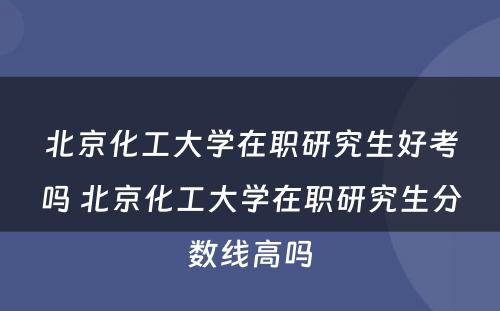 北京化工大学在职研究生好考吗 北京化工大学在职研究生分数线高吗