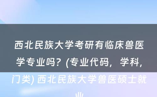 西北民族大学考研有临床兽医学专业吗？(专业代码，学科，门类) 西北民族大学兽医硕士就业