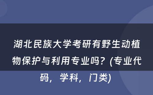 湖北民族大学考研有野生动植物保护与利用专业吗？(专业代码，学科，门类) 