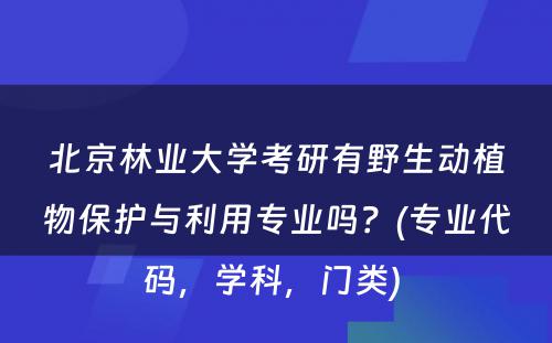 北京林业大学考研有野生动植物保护与利用专业吗？(专业代码，学科，门类) 